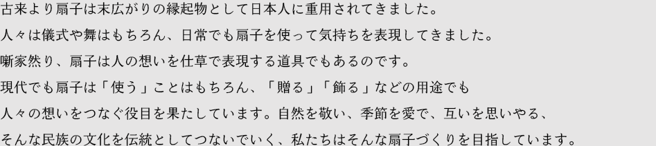 古来より扇子は末広がりの縁起物として日本人に重用されてきました。人々は儀式や舞はもちろん、日常でも扇子を使って気持ちを表現してきました。噺家然り、扇子は人の想いを仕草で表現する道具でもあるのです。現代でも扇子は「使う」ことはもちろん、「贈る」「飾る」などの用途でも人々の想いをつなぐ役目を果たしています。自然を敬い、季節を愛で、互いを思いやる、そんな民族の文化を伝統としてつないでいく、私たちはそんな扇子づくりを目指しています。