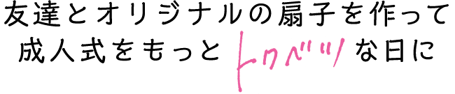 友達とオリジナルの扇子を作って、成人式をもっと「トクベツ」な日に