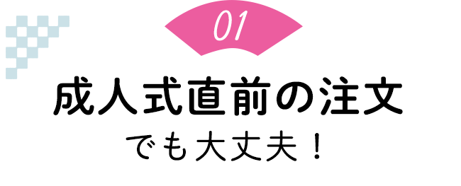 ポイント1：成人式直前の注文でも大丈夫！